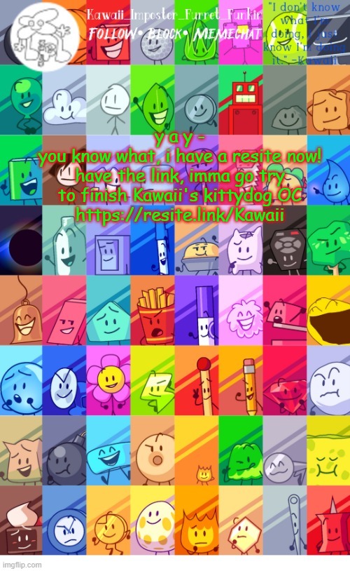 https://resite.link/Kawaii shameless ad? nah, just a place where you can chill w/ me on my other accounts | y a y -
you know what, i have a resite now!
have the link, imma go try to finish Kawaii's kittydog OC
https://resite.link/Kawaii | image tagged in thx the-goth-chicken fur the temp kawaii's bfdi announcement | made w/ Imgflip meme maker