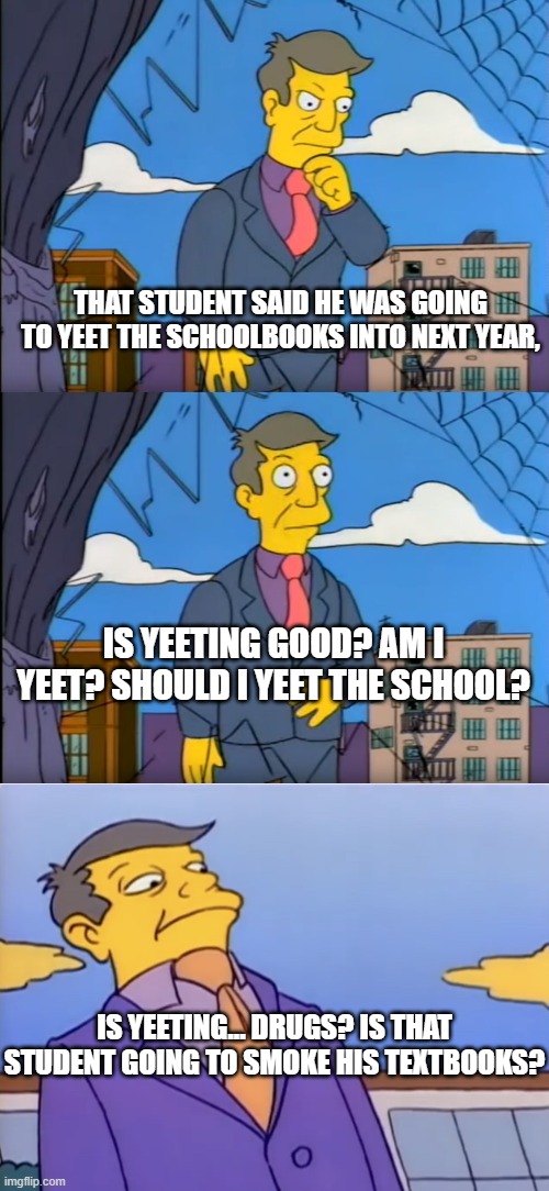 Or is yeeting a state of being? |  THAT STUDENT SAID HE WAS GOING TO YEET THE SCHOOLBOOKS INTO NEXT YEAR, IS YEETING GOOD? AM I YEET? SHOULD I YEET THE SCHOOL? IS YEETING... DRUGS? IS THAT STUDENT GOING TO SMOKE HIS TEXTBOOKS? | image tagged in skinner out of touch,principle skinner pathetic,youth terms confuse the old guard,assumption of drug use | made w/ Imgflip meme maker
