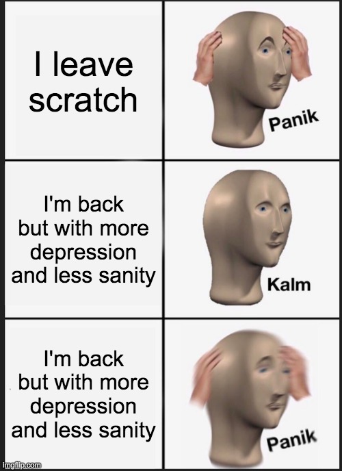 HEY GUYS I MISSED YOU ALL!!!!!!!!!!!!!!! You can remove me from that *deleted* list I'm back for good!! | I leave scratch; I'm back but with more depression and less sanity; I'm back but with more depression and less sanity | image tagged in memes,panik kalm panik | made w/ Imgflip meme maker