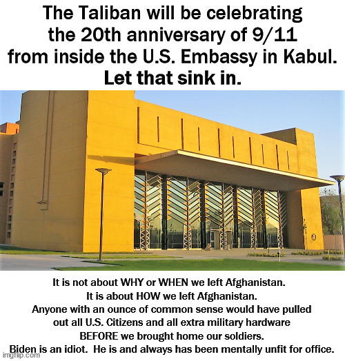 Dementia Joe has gotta go! | The Taliban will be celebrating the 20th anniversary of 9/11 from inside the U.S. Embassy in Kabul. Let that sink in. It is not about WHY or WHEN we left Afghanistan.  
It is about HOW we left Afghanistan.
Anyone with an ounce of common sense would have pulled out all U.S. Citizens and all extra military hardware BEFORE we brought home our soldiers.
Biden is an idiot.  He is and always has been mentally unfit for office. | image tagged in impeach biden,unfit for office,see what trump hatred got you,dementia joe has gotta go | made w/ Imgflip meme maker
