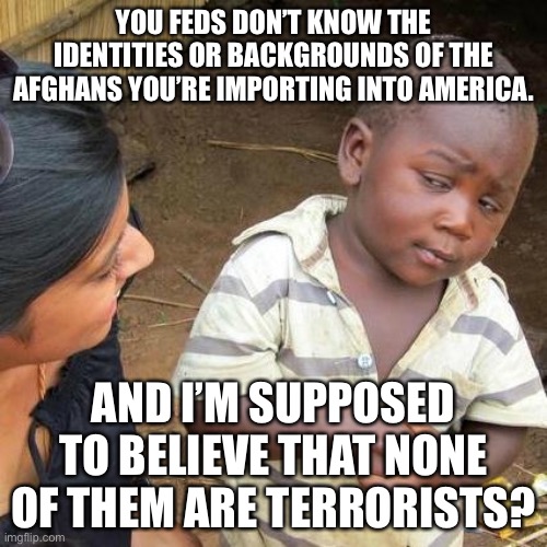 Our federal government is really stupid |  YOU FEDS DON’T KNOW THE IDENTITIES OR BACKGROUNDS OF THE AFGHANS YOU’RE IMPORTING INTO AMERICA. AND I’M SUPPOSED TO BELIEVE THAT NONE OF THEM ARE TERRORISTS? | image tagged in memes,third world skeptical kid,terrorist,afghanistan,stupid,government | made w/ Imgflip meme maker
