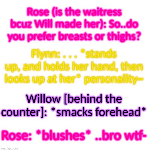 Rose: t h a t 's n o t w h a t I m e a n t | Rose (is the waitress bcuz Will made her): So..do you prefer breasts or thighs? Flynn: . . . *stands up, and holds her hand, then looks up at her* personality~; Willow [behind the counter]: *smacks forehead*; Rose: *blushes* ..bro wtf- | image tagged in memes,blank transparent square | made w/ Imgflip meme maker