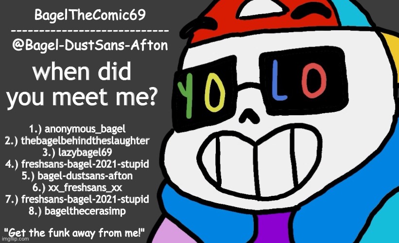 idk | when did you meet me? 1.) anonymous_bagel
2.) thebagelbehindtheslaughter
3.) lazybagel69
4.) freshsans-bagel-2021-stupid
5.) bagel-dustsans-afton
6.) xx_freshsans_xx
7.) freshsans-bagel-2021-stupid
8.) bagelthecerasimp | image tagged in announcement thing 13 | made w/ Imgflip meme maker
