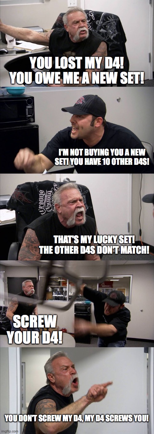 American Chopper Argument Meme | YOU LOST MY D4! YOU OWE ME A NEW SET! I'M NOT BUYING YOU A NEW SET! YOU HAVE 10 OTHER D4S! THAT'S MY LUCKY SET! THE OTHER D4S DON'T MATCH! SCREW YOUR D4! YOU DON'T SCREW MY D4, MY D4 SCREWS YOU! | image tagged in memes,american chopper argument | made w/ Imgflip meme maker