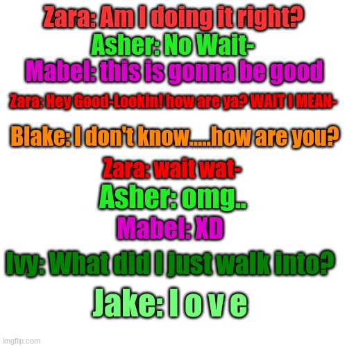 Blank Transparent Square Meme | Zara: Am I doing it right? Asher: No Wait-; Mabel: this is gonna be good; Zara: Hey Good-Lookin! how are ya? WAIT I MEAN-; Blake: I don't know.....how are you? Zara: wait wat-; Asher: omg.. Mabel: XD; Ivy: What did I just walk into? Jake: l o v e | image tagged in memes,blank transparent square | made w/ Imgflip meme maker