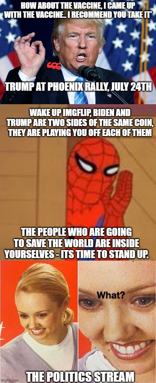 trump is establishment and *sigh* its about time to leave the theatre people, the outside world is burning. | HOW ABOUT THE VACCINE, I CAME UP WITH THE VACCINE.. I RECOMMEND YOU TAKE IT'; TRUMP AT PHOENIX RALLY, JULY 24TH; WAKE UP IMGFLIP, BIDEN AND TRUMP ARE TWO SIDES OF THE SAME COIN, THEY ARE PLAYING YOU OFF EACH OF THEM; THE PEOPLE WHO ARE GOING TO SAVE THE WORLD ARE INSIDE YOURSELVES - ITS TIME TO STAND UP. THE POLITICS STREAM | image tagged in spidey sense | made w/ Imgflip meme maker
