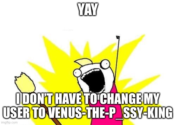 X All The Y | YAY; I DON’T HAVE TO CHANGE MY USER TO VENUS-THE-P_SSY-KING | image tagged in memes,x all the y | made w/ Imgflip meme maker