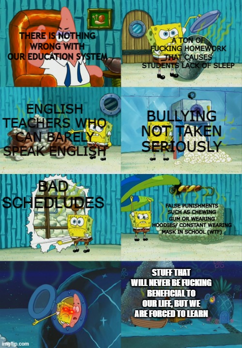 spongebob showing patrick diapers | A TON OF FUCKING HOMEWORK THAT CAUSES STUDENTS LACK OF SLEEP; THERE IS NOTHING WRONG WITH OUR EDUCATION SYSTEM; ENGLISH TEACHERS WHO CAN BARELY SPEAK ENGLISH; BULLYING NOT TAKEN SERIOUSLY; BAD SCHEDLUDES; FALSE PUNISHMENTS SUCH AS CHEWING GUM OR WEARING HOODIES/ CONSTANT WEARING MASK IN SCHOOL (WTF); STUFF THAT WILL NEVER BE FUCKING BENEFICIAL TO OUR LIFE, BUT WE ARE FORCED TO LEARN | image tagged in spongebob showing patrick diapers | made w/ Imgflip meme maker