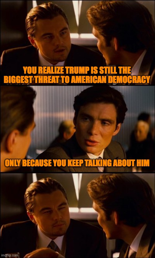 Conversation | YOU REALIZE TRUMP IS STILL THE BIGGEST THREAT TO AMERICAN DEMOCRACY ONLY BECAUSE YOU KEEP TALKING ABOUT HIM | image tagged in conversation | made w/ Imgflip meme maker