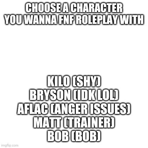 Blank Transparent Square | CHOOSE A CHARACTER YOU WANNA FNF ROLEPLAY WITH; KILO (SHY)
BRYSON (IDK LOL)
AFLAC (ANGER ISSUES)
MATT (TRAINER)
BOB (BOB) | image tagged in memes,blank transparent square | made w/ Imgflip meme maker