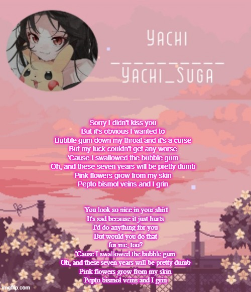 Yachis temp | Sorry I didn't kiss you
But it's obvious I wanted to
Bubble gum down my throat and it's a curse
But my luck couldn't get any worse
'Cause I swallowed the bubble gum
Oh, and these seven years will be pretty dumb
Pink flowers grow from my skin
Pepto bismol veins and I grin; You look so nice in your shirt
It's sad because it just hurts
I'd do anything for you
But would you do that for me, too?
'Cause I swallowed the bubble gum
Oh, and these seven years will be pretty dumb
Pink flowers grow from my skin
Pepto bismol veins and I grin | image tagged in yachis temp | made w/ Imgflip meme maker