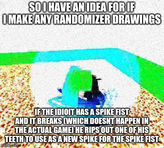 idioit- | SO I HAVE AN IDEA FOR IF I MAKE ANY RANDOMIZER DRAWINGS; IF THE IDIOIT HAS A SPIKE FIST AND IT BREAKS (WHICH DOESNT HAPPEN IN THE ACTUAL GAME) HE RIPS OUT ONE OF HIS TEETH TO USE AS A NEW SPIKE FOR THE SPIKE FIST | image tagged in idiot ascends mp4 | made w/ Imgflip meme maker