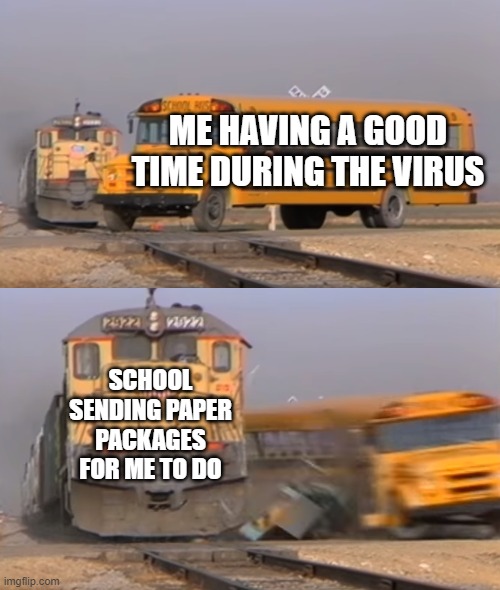 A train hitting a school bus | ME HAVING A GOOD TIME DURING THE VIRUS; SCHOOL SENDING PAPER PACKAGES FOR ME TO DO | image tagged in a train hitting a school bus | made w/ Imgflip meme maker