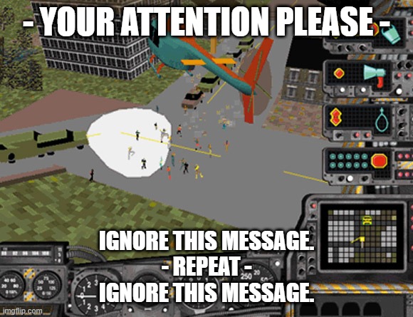 Your attention please. Ignore this message. Repeat. Ignore this message. | - YOUR ATTENTION PLEASE -; IGNORE THIS MESSAGE.
- REPEAT -
IGNORE THIS MESSAGE. | image tagged in sim copter | made w/ Imgflip meme maker