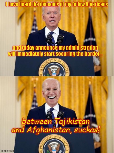 Biden's new vow to secure the border | I have heard the demands of my fellow Americans; and today announce my administration will immediately start securing the border... between Tajikistan and Afghanistan, suckas! | image tagged in bs biden,secures the border of tajikistan,afghanistan,globalist agenda,joe biden america last,hypocrisy | made w/ Imgflip meme maker