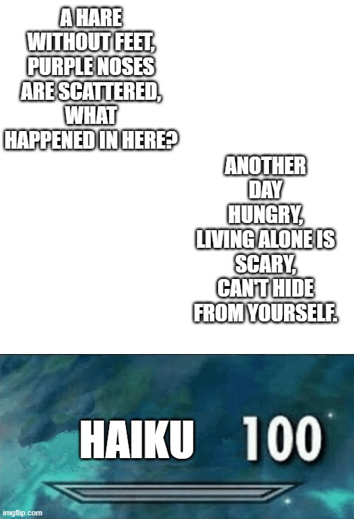 Yes, these are haiku. Also why is there a haiku tag?? |  A HARE WITHOUT FEET,
PURPLE NOSES ARE SCATTERED,
WHAT HAPPENED IN HERE? ANOTHER DAY HUNGRY,
LIVING ALONE IS SCARY,
CAN'T HIDE FROM YOURSELF. HAIKU | image tagged in memes,blank transparent square,skyrim skill meme,haiku,just because | made w/ Imgflip meme maker