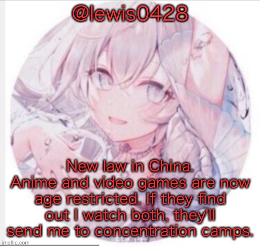 lewis0428 announcement temp 2 | @lewis0428; New law in China. Anime and video games are now age restricted. If they find out I watch both, they'll send me to concentration camps. | image tagged in lewis0428 announcement temp 2 | made w/ Imgflip meme maker