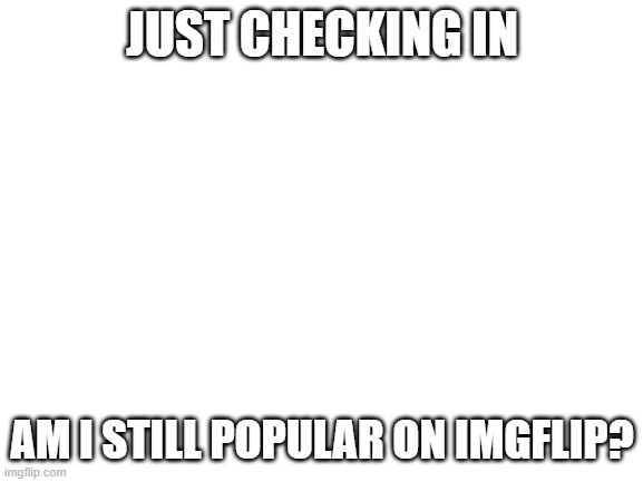 am i doe? | JUST CHECKING IN; AM I STILL POPULAR ON IMGFLIP? | image tagged in blank white template | made w/ Imgflip meme maker