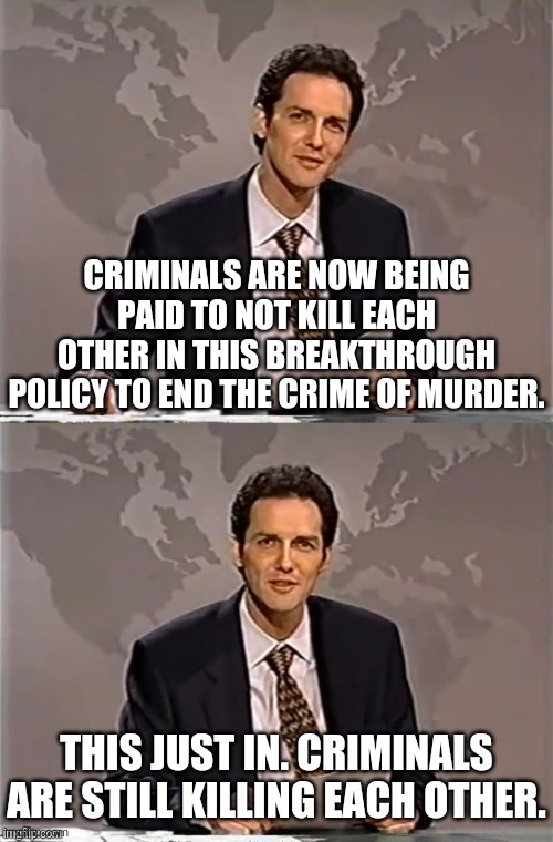 Criminals Now Paid To ""Not"" Kill Each Other | CRIMINALS ARE NOW BEING PAID TO NOT KILL EACH OTHER IN THIS BREAKTHROUGH POLICY TO END THE CRIME OF MURDER. THIS JUST IN. CRIMINALS ARE STILL KILLING EACH OTHER. | image tagged in weekend update with norm,criminals,kill | made w/ Imgflip meme maker