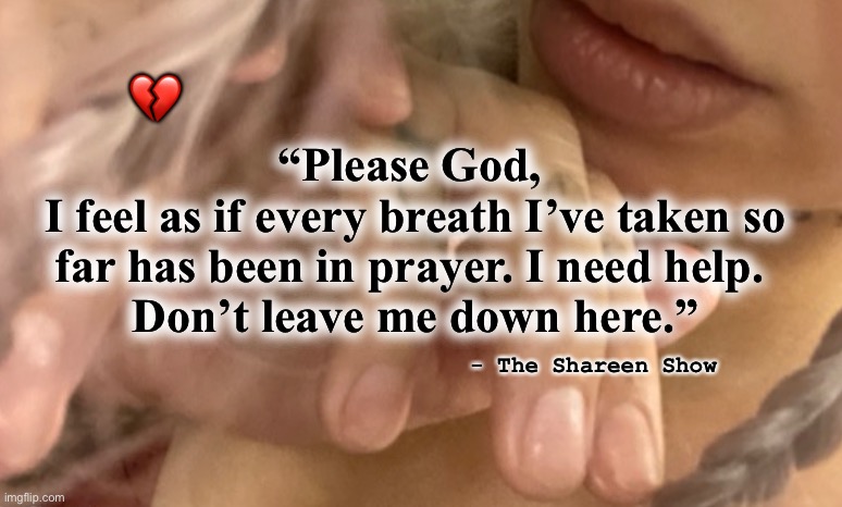 Suicide | 💔; “Please God, 
I feel as if every breath I’ve taken so far has been in prayer. I need help. 
Don’t leave me down here.”; - The Shareen Show | image tagged in suicide,sad,inspirational quotes,true story,health,dying | made w/ Imgflip meme maker