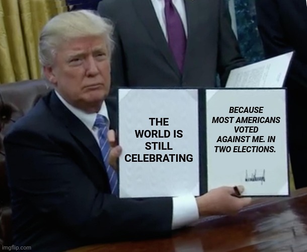 Former Trump Got Trumped | THE WORLD IS STILL CELEBRATING; BECAUSE MOST AMERICANS VOTED AGAINST ME. IN TWO ELECTIONS. | image tagged in memes,trump bill signing | made w/ Imgflip meme maker