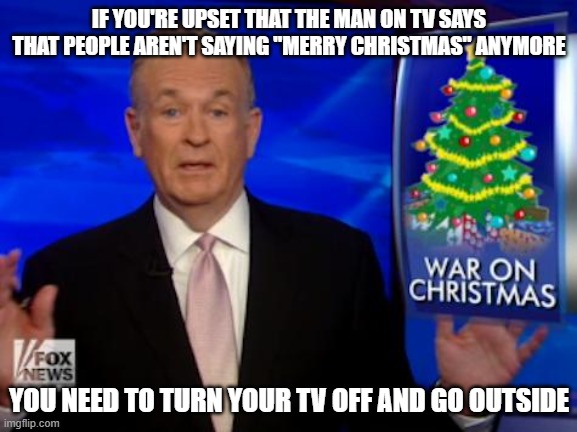 Happy Holidays | IF YOU'RE UPSET THAT THE MAN ON TV SAYS THAT PEOPLE AREN'T SAYING "MERRY CHRISTMAS" ANYMORE; YOU NEED TO TURN YOUR TV OFF AND GO OUTSIDE | image tagged in billo war on christmas,happy holidays,war on christmas,cable tv,get a life,television | made w/ Imgflip meme maker