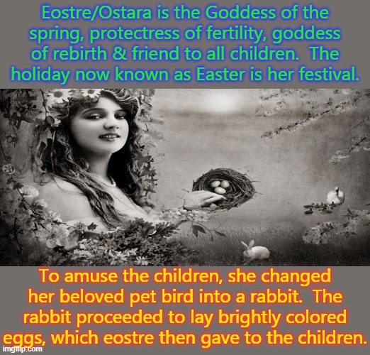 There's a reason the holiday is not named after Jesus. | Eostre/Ostara is the Goddess of the spring, protectress of fertility, goddess of rebirth & friend to all children.  The
holiday now known as Easter is her festival. To amuse the children, she changed her beloved pet bird into a rabbit.  The rabbit proceeded to lay brightly colored eggs, which eostre then gave to the children. | image tagged in goddess easter,holiday,spring,pagan | made w/ Imgflip meme maker