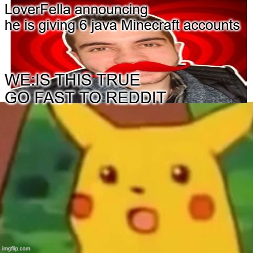 Loverfella |  LoverFella announcing 
he is giving 6 java Minecraft accounts; WE:IS THIS TRUE 
GO FAST TO REDDIT | image tagged in memes,surprised pikachu | made w/ Imgflip meme maker