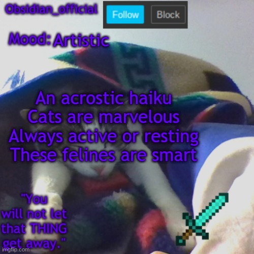 cat haiku | Artistic; An acrostic haiku
Cats are marvelous
Always active or resting
These felines are smart | image tagged in obsidian_official's template2 | made w/ Imgflip meme maker