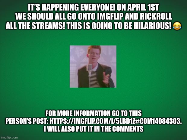 Quick Announcement to all fellow members of the RickRoll stream! | IT’S HAPPENING EVERYONE! ON APRIL 1ST WE SHOULD ALL GO ONTO IMGFLIP AND RICKROLL ALL THE STREAMS! THIS IS GOING TO BE HILARIOUS! 😂; FOR MORE INFORMATION GO TO THIS PERSON’S POST: HTTPS://IMGFLIP.COM/I/5LBD1Z#COM14084303. I WILL ALSO PUT IT IN THE COMMENTS | image tagged in announcement,rickroll,april 1st,imgflip,funny | made w/ Imgflip meme maker