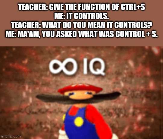 Infinity IQ | TEACHER: GIVE THE FUNCTION OF CTRL+S
ME: IT CONTROLS.
TEACHER: WHAT DO YOU MEAN IT CONTROLS?
ME: MA'AM, YOU ASKED WHAT WAS CONTROL + S. | image tagged in infinity iq | made w/ Imgflip meme maker