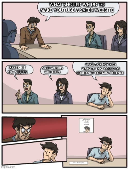Boardroom Meeting Unexpected Ending | WHAT SHOULD WE DO TO MAKE YOUTUBE A SAFER WEBSITE; MAKE A CRINGY KIDS WEBSITE THAT COULD OR COULD NOT CONTAIN VIOLENCE; RESTRICT 18+ VIDEOS; START WORKING WITH COPPA | image tagged in boardroom meeting unexpected ending | made w/ Imgflip meme maker