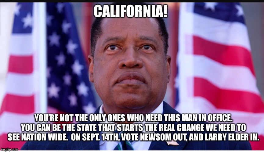 Vote Larry Elder California Gov. on Sept 14th | CALIFORNIA! YOU’RE NOT THE ONLY ONES WHO NEED THIS MAN IN OFFICE. YOU CAN BE THE STATE THAT STARTS THE REAL CHANGE WE NEED TO SEE NATION WIDE.  ON SEPT. 14TH, VOTE NEWSOM OUT, AND LARRY ELDER IN. | image tagged in memes,larry,california,vote,election,recall | made w/ Imgflip meme maker