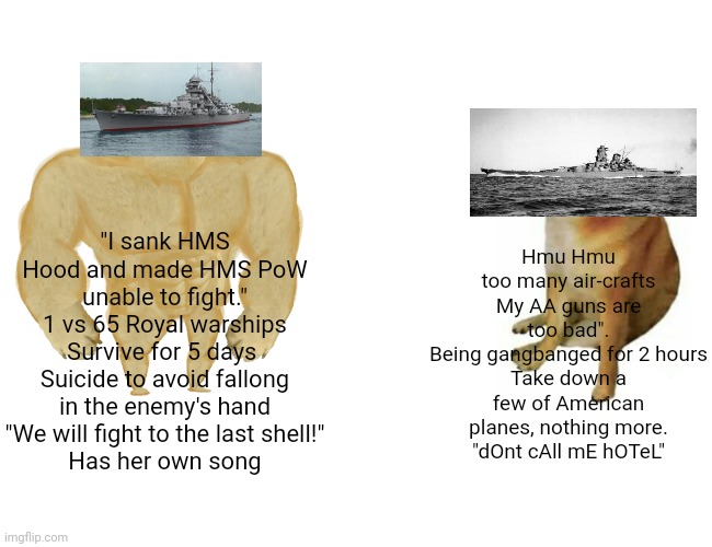 Buff Doge vs. Cheems Meme | "I sank HMS Hood and made HMS PoW unable to fight."
1 vs 65 Royal warships
Survive for 5 days 
Suicide to avoid fallong in the enemy's hand
"We will fight to the last shell!"
Has her own song; Hmu Hmu too many air-crafts
My AA guns are too bad".
Being gangbanged for 2 hours
Take down a few of American planes, nothing more.
"dOnt cAll mE hOTeL" | image tagged in memes,buff doge vs cheems | made w/ Imgflip meme maker