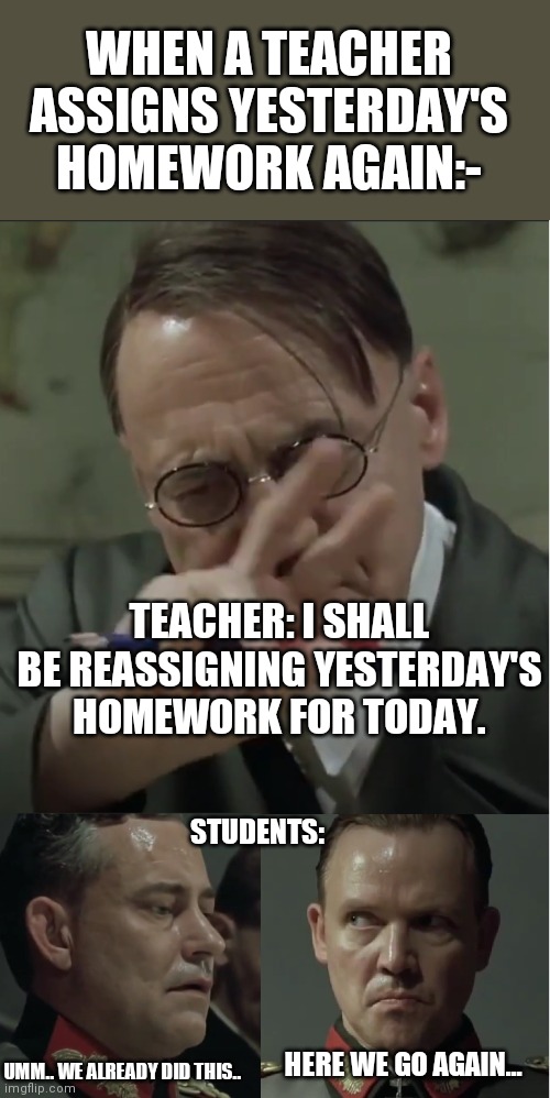 Class truth | WHEN A TEACHER ASSIGNS YESTERDAY'S HOMEWORK AGAIN:-; TEACHER: I SHALL BE REASSIGNING YESTERDAY'S HOMEWORK FOR TODAY. STUDENTS:; UMM.. WE ALREADY DID THIS.. HERE WE GO AGAIN... | image tagged in hitler downfall | made w/ Imgflip meme maker