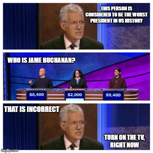 Jeopardy 2021 | THIS PERSON IS CONSIDERED TO BE THE WORST PRESIDENT IN US HISTORY; WHO IS JAME BUCHANAN? THAT IS INCORRECT; TURN ON THE TV,
RIGHT NOW | image tagged in jeopardy,joe biden,liberals,democrats,the worst,dimwits | made w/ Imgflip meme maker