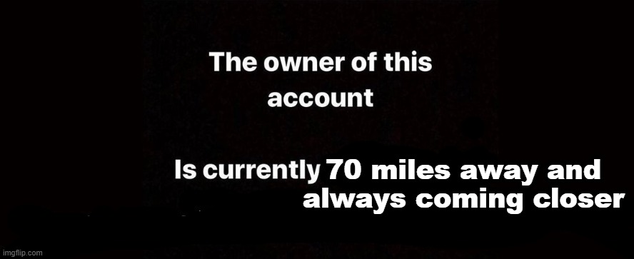 The owner of this account is currently | 70 miles away and always coming closer | image tagged in the owner of this account is currently | made w/ Imgflip meme maker