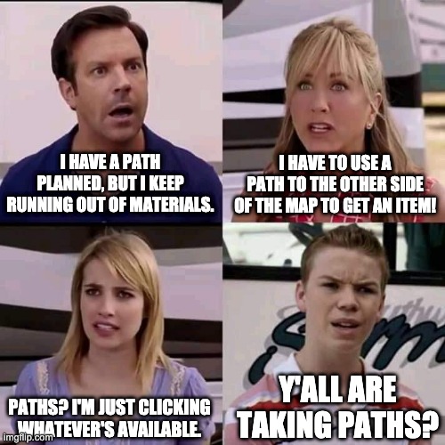 TOT Lost Gold players in a nutshell | I HAVE A PATH PLANNED, BUT I KEEP RUNNING OUT OF MATERIALS. I HAVE TO USE A PATH TO THE OTHER SIDE OF THE MAP TO GET AN ITEM! PATHS? I'M JUST CLICKING WHATEVER'S AVAILABLE. Y'ALL ARE TAKING PATHS? | image tagged in we are the millers | made w/ Imgflip meme maker