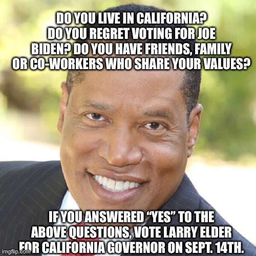 California can make a difference. Vote for Larry Elder. | DO YOU LIVE IN CALIFORNIA? DO YOU REGRET VOTING FOR JOE BIDEN? DO YOU HAVE FRIENDS, FAMILY OR CO-WORKERS WHO SHARE YOUR VALUES? IF YOU ANSWERED “YES” TO THE ABOVE QUESTIONS, VOTE LARRY ELDER FOR CALIFORNIA GOVERNOR ON SEPT. 14TH. | image tagged in memes,california,larry,change,vote,governor | made w/ Imgflip meme maker