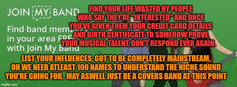The ugly truth of Join My Band | FIND YOUR LIFE WASTED BY PEOPLE WHO SAY THEY'RE "INTERESTED" AND ONCE YOU'VE GIVEN THEM YOUR CREDIT CARD DETAILS AND BIRTH CERTIFICATE TO SOMEHOW PROVE YOUR MUSICAL TALENT, DON'T RESPOND EVER AGAIN. LIST YOUR INFLUENCES, GOT TO BE COMPLETELY MAINSTREAM, OH WE NEED ATLEAST 100 NAMES TO UNDERSTAND THE NICHE SOUND YOU'RE GOING FOR.  MAY ASWELL JUST BE A COVERS BAND AT THIS POINT | image tagged in join my band,band advert,rant,website,band | made w/ Imgflip meme maker