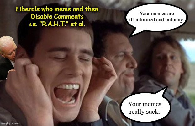 "Free speech for me, not for thee." | Liberals who meme and then
Disable Comments
i.e. "R.A.H.T." et al. Your memes are ill-informed and unfunny. Your memes really suck. | image tagged in dumb and dumber plugging ears,triggered liberal,stupid liberals,crying liberals,liberal hypocrisy,wake up | made w/ Imgflip meme maker