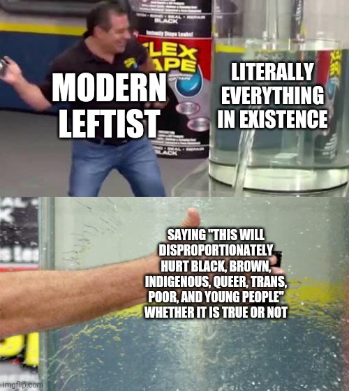 If there was a problem they wouldn't fix it anyway. They would lose their most powerful tool. | LITERALLY EVERYTHING IN EXISTENCE; MODERN LEFTIST; SAYING "THIS WILL DISPROPORTIONATELY HURT BLACK, BROWN, INDIGENOUS, QUEER, TRANS, POOR, AND YOUNG PEOPLE" WHETHER IT IS TRUE OR NOT | image tagged in flex tape | made w/ Imgflip meme maker