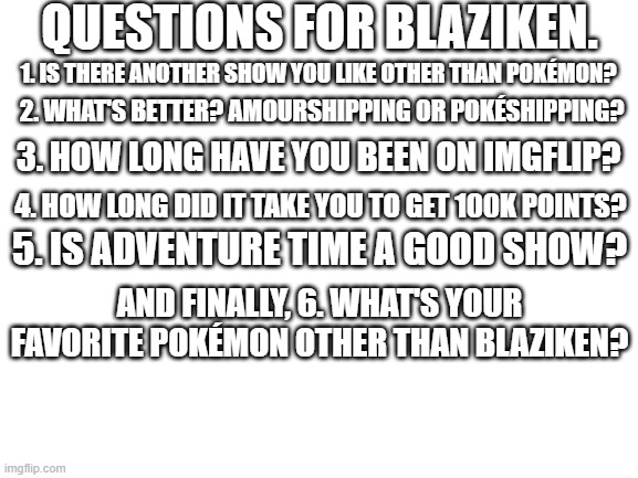 Some questions for Blaziken. |  QUESTIONS FOR BLAZIKEN. 1. IS THERE ANOTHER SHOW YOU LIKE OTHER THAN POKÉMON? 2. WHAT'S BETTER? AMOURSHIPPING OR POKÉSHIPPING? 3. HOW LONG HAVE YOU BEEN ON IMGFLIP? 4. HOW LONG DID IT TAKE YOU TO GET 100K POINTS? 5. IS ADVENTURE TIME A GOOD SHOW? AND FINALLY, 6. WHAT'S YOUR FAVORITE POKÉMON OTHER THAN BLAZIKEN? | image tagged in blank white template,pokemon,adventure time,blaziken,memes,why are you reading this | made w/ Imgflip meme maker