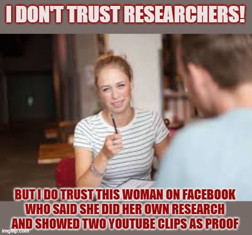 Do you trust all researchers? | I DON'T TRUST RESEARCHERS! BUT I DO TRUST THIS WOMAN ON FACEBOOK
WHO SAID SHE DID HER OWN RESEARCH
AND SHOWED TWO YOUTUBE CLIPS AS PROOF | image tagged in research,facebook,trust,do your own research | made w/ Imgflip meme maker