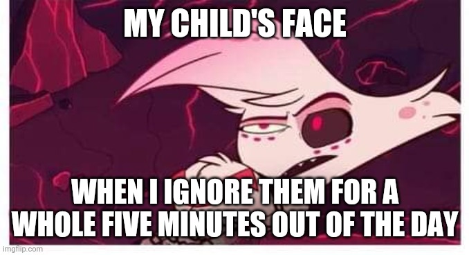 My Child's Face Angel Dust | MY CHILD'S FACE; WHEN I IGNORE THEM FOR A WHOLE FIVE MINUTES OUT OF THE DAY | image tagged in hazbin hotel,angel dust,parenting | made w/ Imgflip meme maker