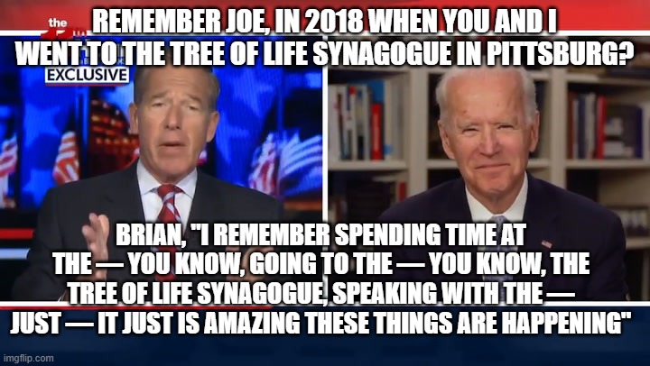 Brian and Joe Catch-up on "Memories" | REMEMBER JOE, IN 2018 WHEN YOU AND I WENT TO THE TREE OF LIFE SYNAGOGUE IN PITTSBURG? BRIAN, "I REMEMBER SPENDING TIME AT THE — YOU KNOW, GOING TO THE — YOU KNOW, THE TREE OF LIFE SYNAGOGUE, SPEAKING WITH THE — JUST — IT JUST IS AMAZING THESE THINGS ARE HAPPENING" | image tagged in joe biden,brian williams,liars,politics,dementia | made w/ Imgflip meme maker