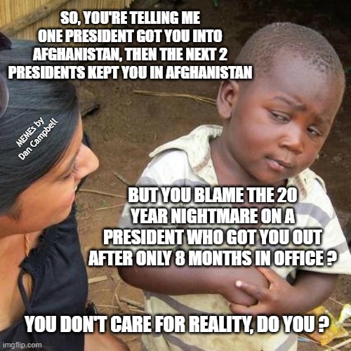 Third World Skeptical Kid | SO, YOU'RE TELLING ME ONE PRESIDENT GOT YOU INTO AFGHANISTAN, THEN THE NEXT 2 PRESIDENTS KEPT YOU IN AFGHANISTAN; MEMEs by Dan Campbell; BUT YOU BLAME THE 20 YEAR NIGHTMARE ON A PRESIDENT WHO GOT YOU OUT AFTER ONLY 8 MONTHS IN OFFICE ? YOU DON'T CARE FOR REALITY, DO YOU ? | image tagged in memes,third world skeptical kid | made w/ Imgflip meme maker