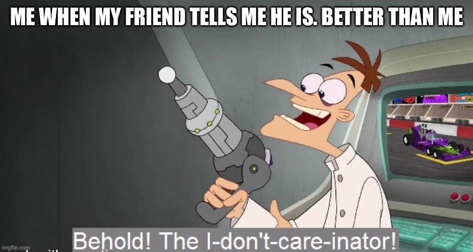 The I-don´t-care-inator | ME WHEN MY FRIEND TELLS ME HE IS. BETTER THAN ME | image tagged in the i-don t-care-inator | made w/ Imgflip meme maker