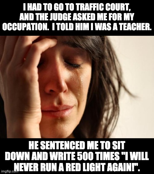 teacher | I HAD TO GO TO TRAFFIC COURT, AND THE JUDGE ASKED ME FOR MY OCCUPATION.  I TOLD HIM I WAS A TEACHER. HE SENTENCED ME TO SIT DOWN AND WRITE 500 TIMES "I WILL NEVER RUN A RED LIGHT AGAIN!". | image tagged in memes,first world problems | made w/ Imgflip meme maker