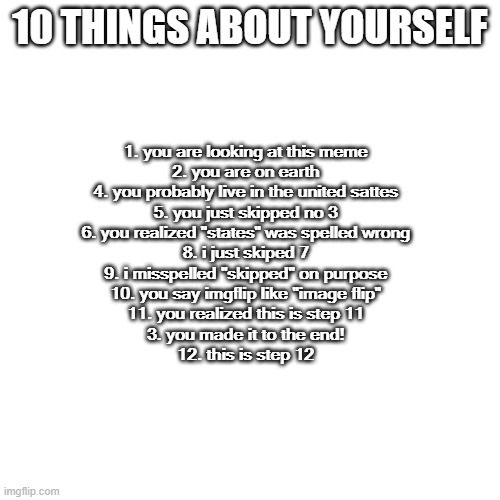 How many mitsakes did yuo fiNd? | 10 THINGS ABOUT YOURSELF; 1. you are looking at this meme
2. you are on earth
4. you probably live in the united sattes
5. you just skipped no 3
6. you realized "states" was spelled wrong
8. i just skiped 7
9. i misspelled "skipped" on purpose
10. you say imgflip like "image flip"
11. you realized this is step 11
3. you made it to the end!
12. this is step 12 | image tagged in memes,blank transparent square | made w/ Imgflip meme maker
